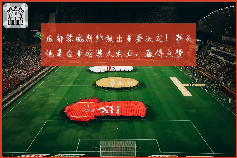 成都蓉城新帅做出重要决定!事关他是否重返澳大利亚,赢得点赞