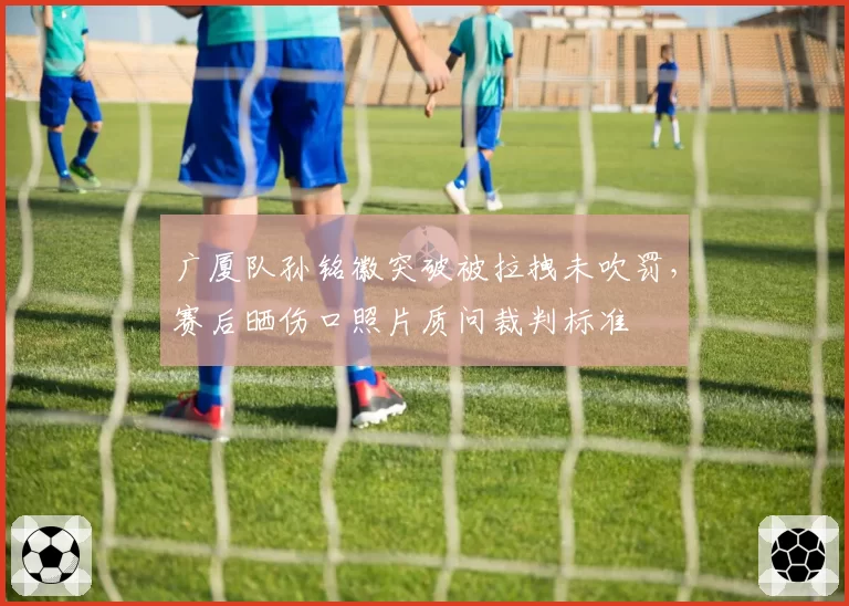广厦队孙铭徽突破被拉拽未吹罚，赛后晒伤口照片质问裁判标准