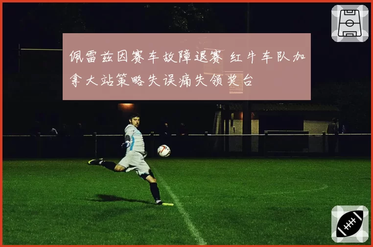 佩雷兹因赛车故障退赛 红牛车队加拿大站策略失误痛失领奖台