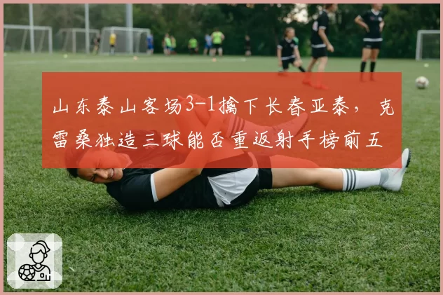 山东泰山客场3-1擒下长春亚泰，克雷桑独造三球能否重返射手榜前五？