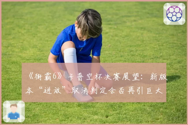 《街霸6》卡普空杯决赛展望：新版本“迸放”取消判定会否再引巨大争议