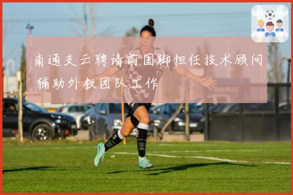南通支云聘请前国脚担任技术顾问 辅助外教团队工作