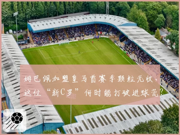 姆巴佩加盟皇马首赛季颗粒无收,这位“新C罗”何时能打破进球荒?