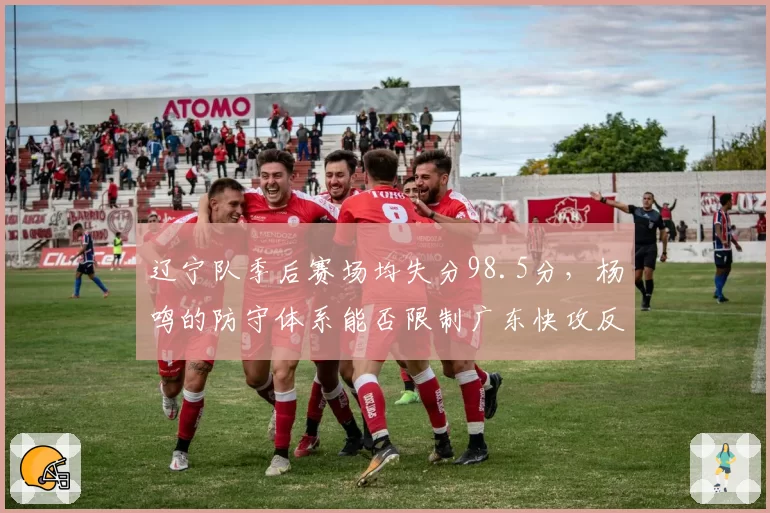 辽宁队季后赛场均失分98.5分,杨鸣的防守体系能否限制广东快攻反击?