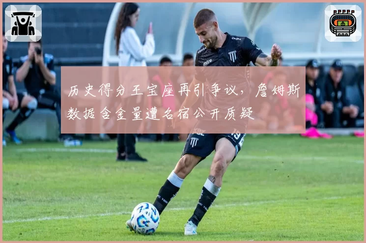 历史得分王宝座再引争议，詹姆斯数据含金量遭名宿公开质疑