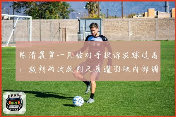 陈清晨贾一凡被对手投诉发球过高,裁判两次改判尺度遭羽联内部调查