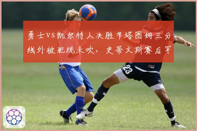 勇士vs凯尔特人决胜节塔图姆三分线外被犯规未吹,史蒂文斯赛后罕见爆粗口斥联盟针对