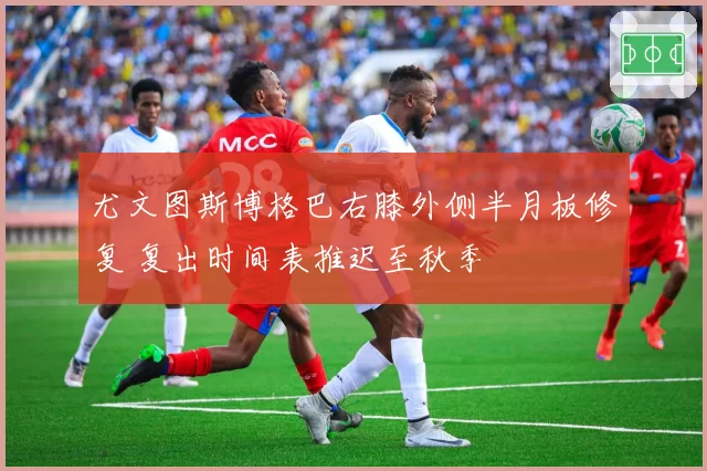 尤文图斯博格巴右膝外侧半月板修复 复出时间表推迟至秋季