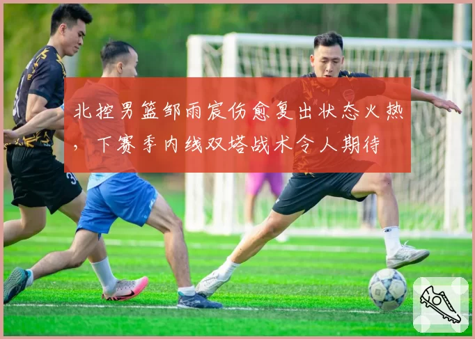 北控男篮邹雨宸伤愈复出状态火热，下赛季内线双塔战术令人期待