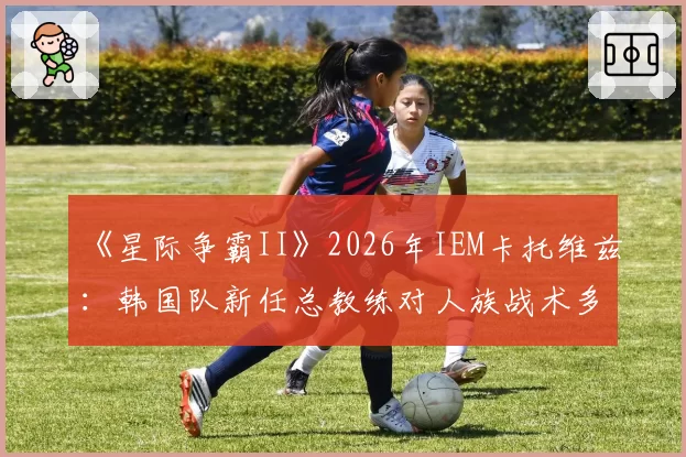 《星际争霸II》2026年IEM卡托维兹：韩国队新任总教练对人族战术多元化的推动预测