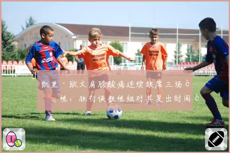 凯里·欧文肩膀酸痛连续缺席三场训练，独行侠教练组对其复出时间表讳莫如深