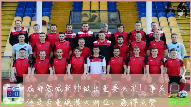 成都蓉城新帅做出重要决定!事关他是否重返澳大利亚,赢得点赞