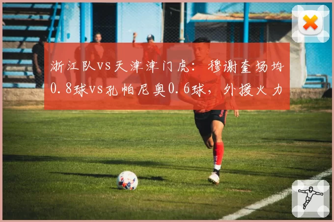 浙江队vs天津津门虎:穆谢奎场均0.8球vs孔帕尼奥0.6球,外援火力差距决定第四名归属