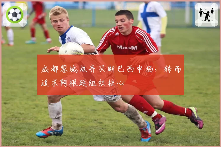 成都蓉城放弃买断巴西中场,转而追求阿根廷组织核心