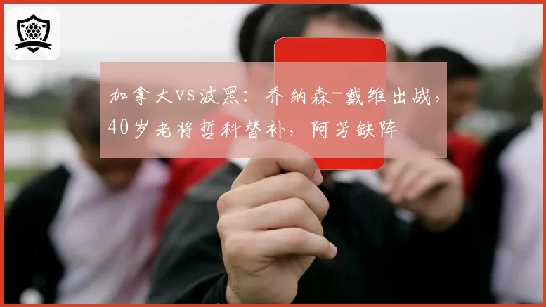 加拿大vs波黑:乔纳森-戴维出战,40岁老将哲科替补,阿芳缺阵