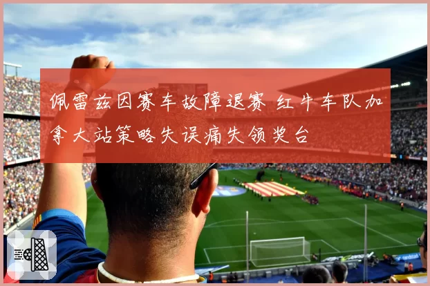 佩雷兹因赛车故障退赛 红牛车队加拿大站策略失误痛失领奖台