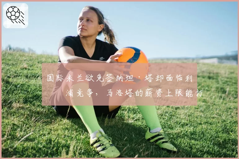 国际米兰欲免签纳坦·塔却面临利物浦竞争，马洛塔的薪资上限能打动德国铁卫吗？