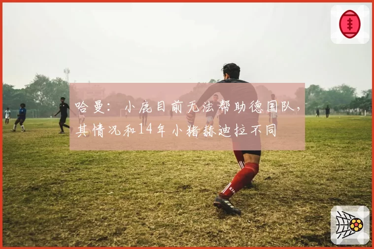 哈曼:小鹿目前无法帮助德国队,其情况和14年小猪赫迪拉不同