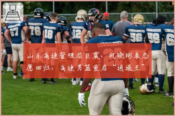 山东高速管理层巨震，巩晓彬表态愿回归，高速男篮重启“逍遥王”时代