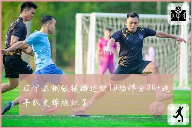 辽宁本钢张镇麟连续10场得分20+追平队史锋线纪录