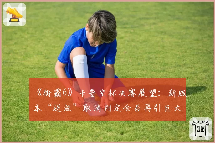 《街霸6》卡普空杯决赛展望：新版本“迸放”取消判定会否再引巨大争议