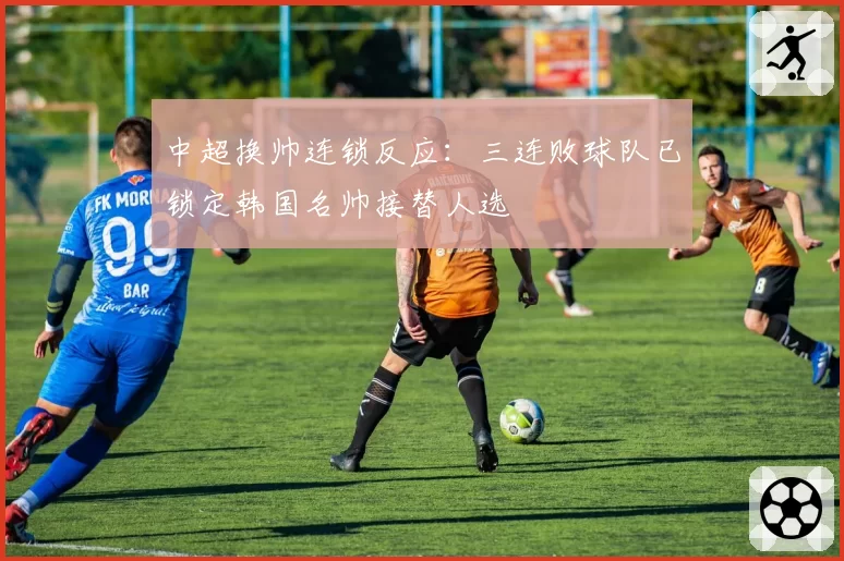 中超换帅连锁反应：三连败球队已锁定韩国名帅接替人选
