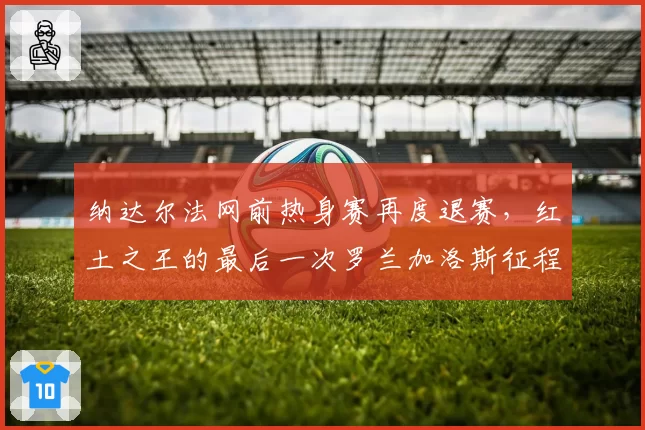 纳达尔法网前热身赛再度退赛，红土之王的最后一次罗兰加洛斯征程蒙上阴影？
