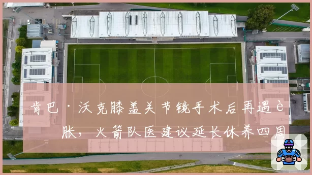 肯巴·沃克膝盖关节镜手术后再遇肿胀，火箭队医建议延长休养四周
