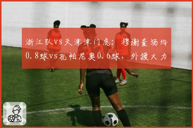 浙江队vs天津津门虎:穆谢奎场均0.8球vs孔帕尼奥0.6球,外援火力差距决定第四名归属