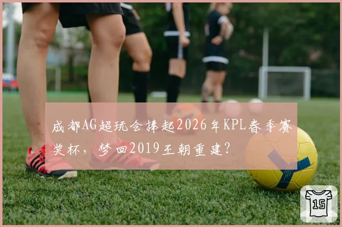 成都AG超玩会捧起2026年KPL春季赛奖杯，梦回2019王朝重建？