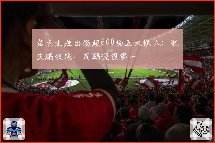 盘点生涯出场超600场五大铁人：张庆鹏领跑，周鹏现役第一