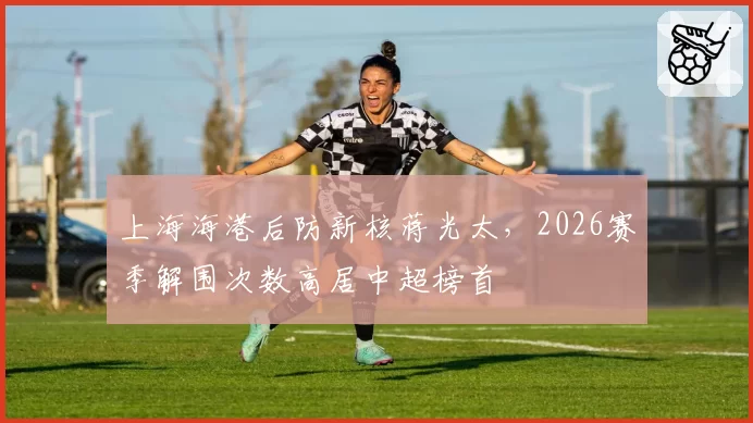 上海海港后防新核蒋光太，2026赛季解围次数高居中超榜首