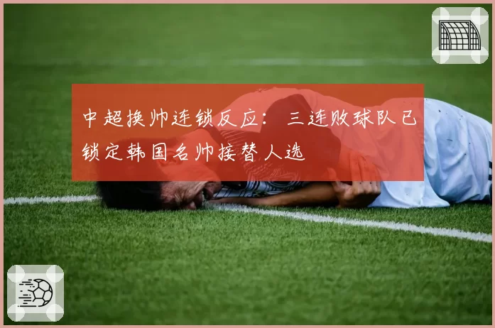 中超换帅连锁反应：三连败球队已锁定韩国名帅接替人选