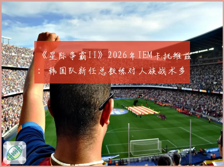 《星际争霸II》2026年IEM卡托维兹：韩国队新任总教练对人族战术多元化的推动预测