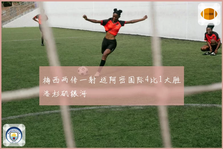 梅西两传一射 迈阿密国际4比1大胜洛杉矶银河