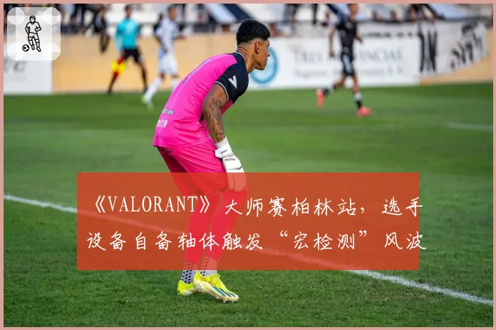 《VALORANT》大师赛柏林站，选手设备自备轴体触发“宏检测”风波？