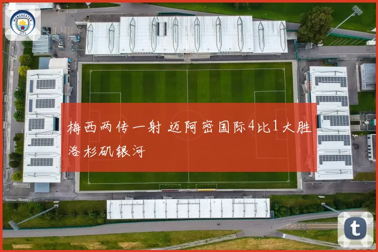 梅西两传一射 迈阿密国际4比1大胜洛杉矶银河