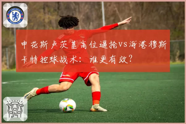 申花斯卢茨基高位逼抢vs海港穆斯卡特控球战术：谁更有效？