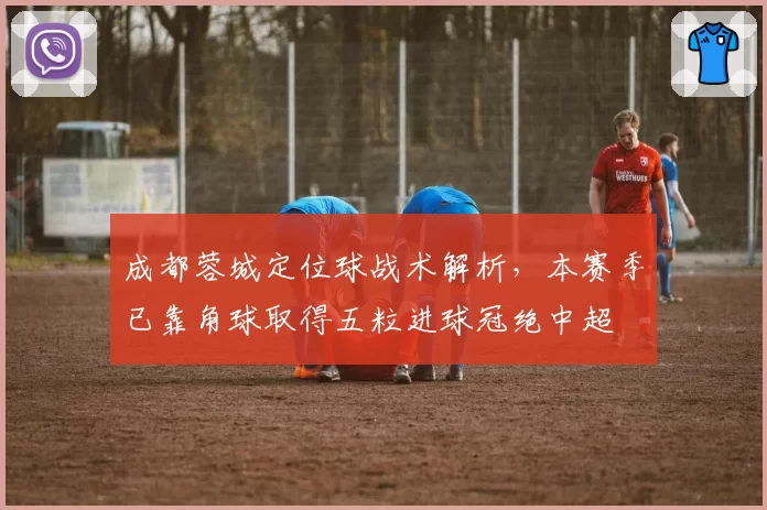 成都蓉城定位球战术解析,本赛季已靠角球取得五粒进球冠绝中超