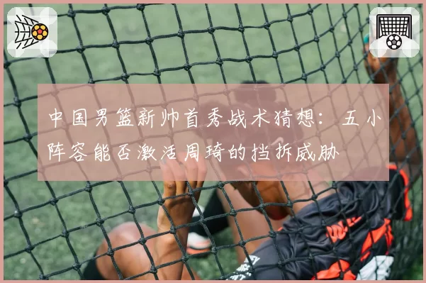 中国男篮新帅首秀战术猜想：五小阵容能否激活周琦的挡拆威胁
