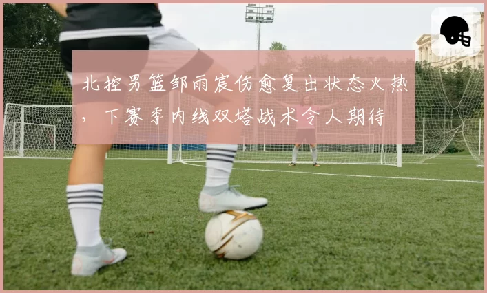 北控男篮邹雨宸伤愈复出状态火热，下赛季内线双塔战术令人期待