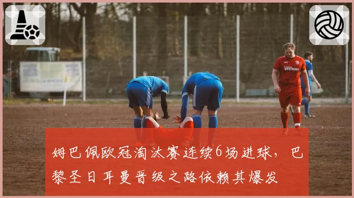 姆巴佩欧冠淘汰赛连续6场进球,巴黎圣日耳曼晋级之路依赖其爆发