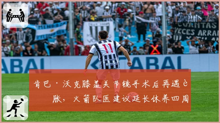 肯巴·沃克膝盖关节镜手术后再遇肿胀，火箭队医建议延长休养四周