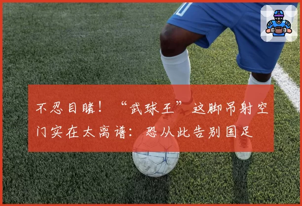 不忍目睹!“武球王”这脚吊射空门实在太离谱:恐从此告别国足