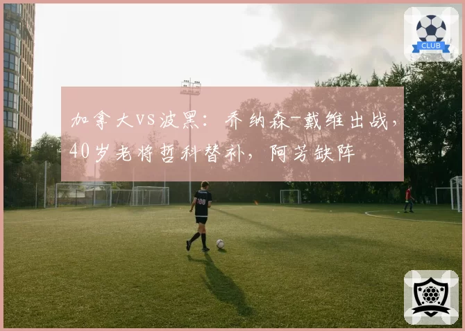 加拿大vs波黑:乔纳森-戴维出战,40岁老将哲科替补,阿芳缺阵