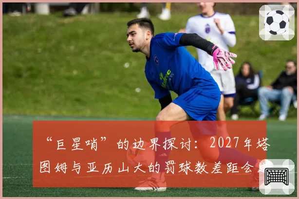 “巨星哨”的边界探讨：2027年塔图姆与亚历山大的罚球数差距会进一步扩大吗？