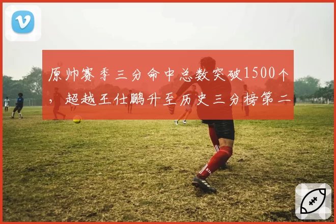 原帅赛季三分命中总数突破1500个,超越王仕鹏升至历史三分榜第二