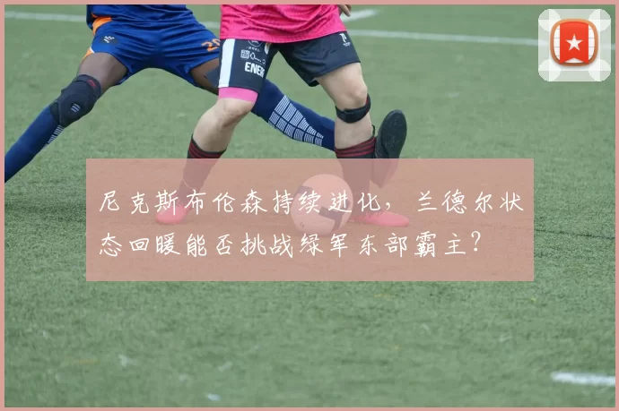 尼克斯布伦森持续进化，兰德尔状态回暖能否挑战绿军东部霸主？