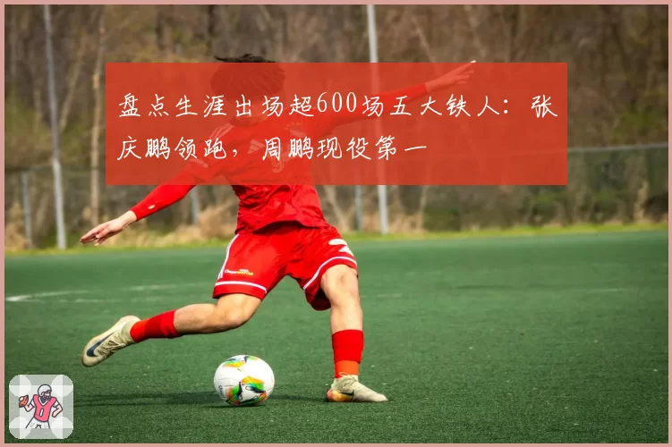 盘点生涯出场超600场五大铁人：张庆鹏领跑，周鹏现役第一