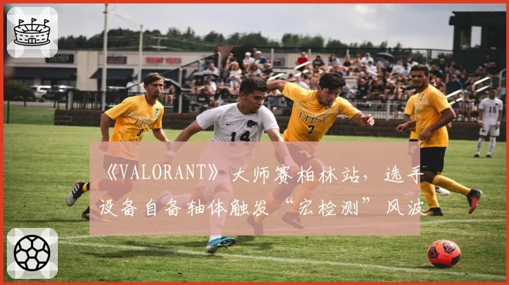《VALORANT》大师赛柏林站，选手设备自备轴体触发“宏检测”风波？